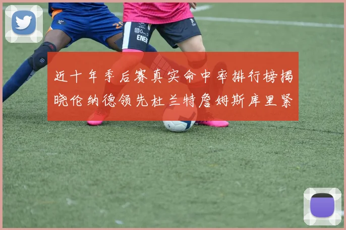 近十年季后赛真实命中率排行榜揭晓伦纳德领先杜兰特詹姆斯库里紧随其后