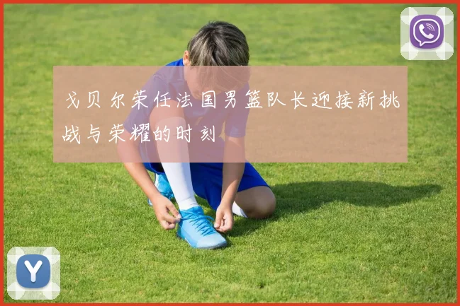 戈贝尔荣任法国男篮队长迎接新挑战与荣耀的时刻
