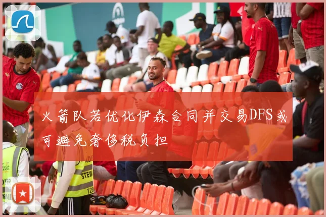 火箭队若优化伊森合同并交易DFS或可避免奢侈税负担