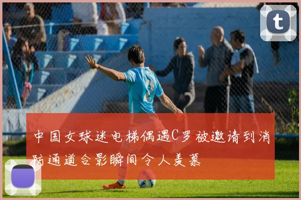 中国女球迷电梯偶遇C罗被邀请到消防通道合影瞬间令人羡慕