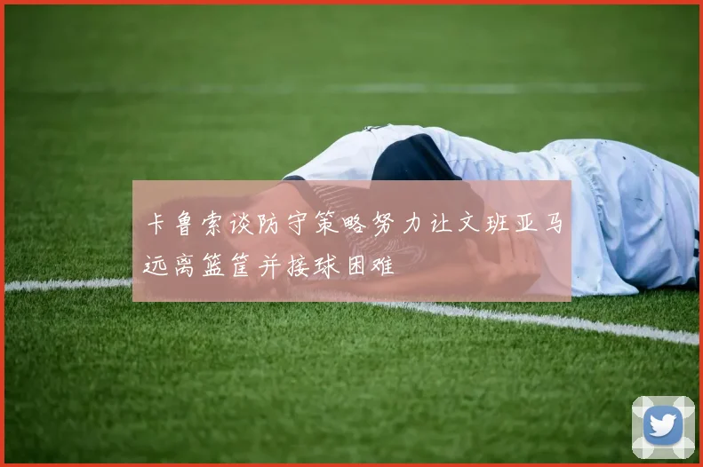 卡鲁索谈防守策略努力让文班亚马远离篮筐并接球困难