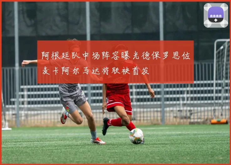 阿根廷队中场阵容曝光德保罗恩佐麦卡阿尔马达将联袂首发