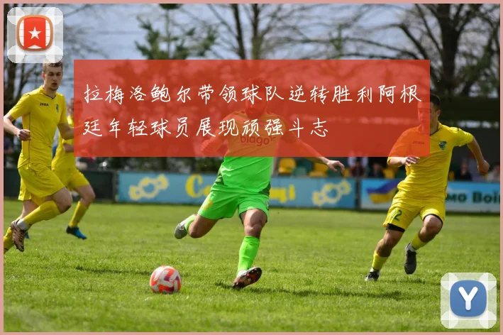 拉梅洛鲍尔带领球队逆转胜利阿根廷年轻球员展现顽强斗志