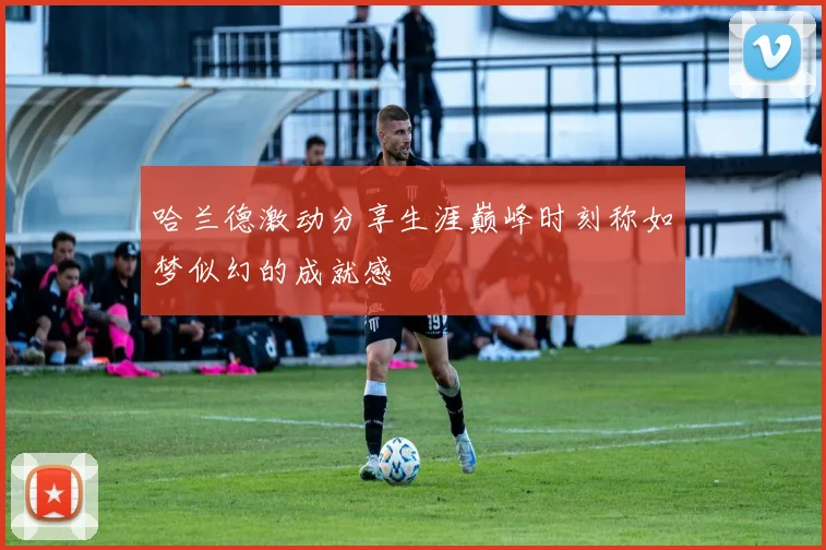 哈兰德激动分享生涯巅峰时刻称如梦似幻的成就感