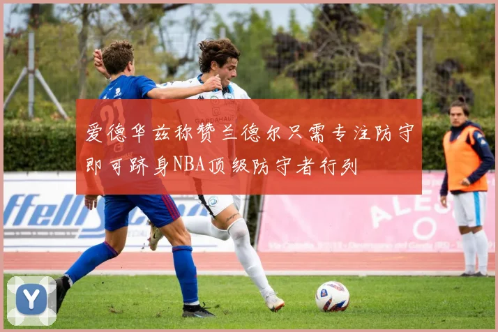 爱德华兹称赞兰德尔只需专注防守即可跻身NBA顶级防守者行列