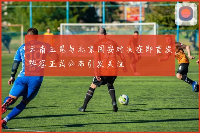 云南玉昆与北京国安对决在即首发阵容正式公布引发关注