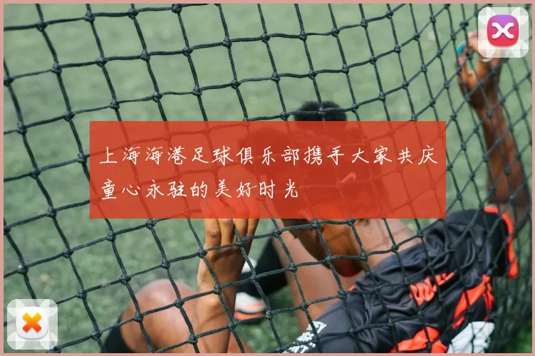 上海海港足球俱乐部携手大家共庆童心永驻的美好时光