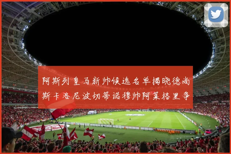 阿斯列皇马新帅候选名单揭晓德尚斯卡洛尼波切蒂诺穆帅阿莱格里争夺教鞭
