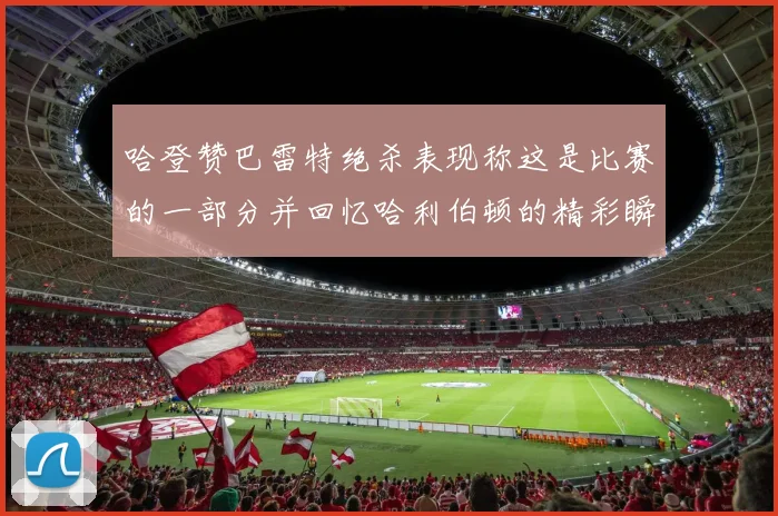 哈登赞巴雷特绝杀表现称这是比赛的一部分并回忆哈利伯顿的精彩瞬间