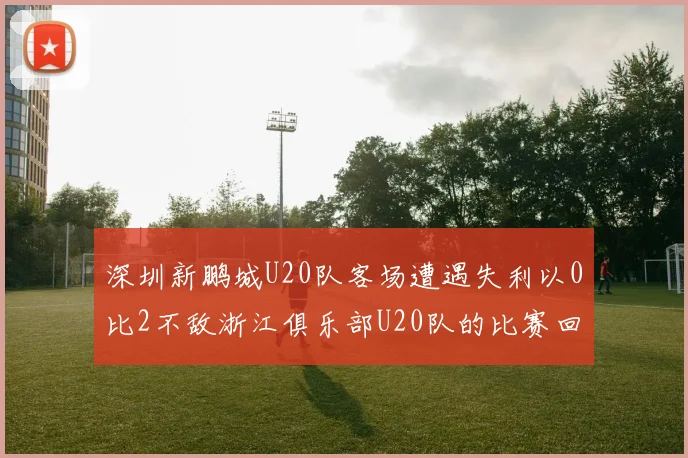 深圳新鹏城U20队客场遭遇失利以0比2不敌浙江俱乐部U20队的比赛回顾