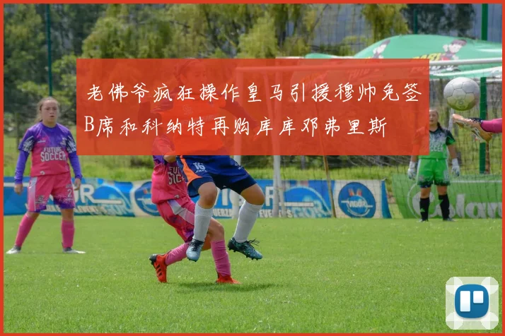 老佛爷疯狂操作皇马引援穆帅免签B席和科纳特再购库库邓弗里斯