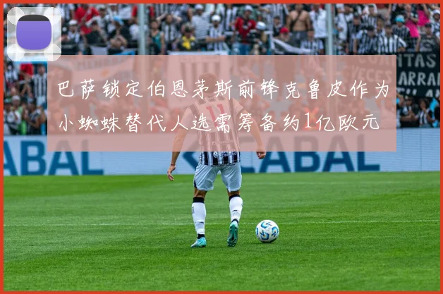 巴萨锁定伯恩茅斯前锋克鲁皮作为小蜘蛛替代人选需筹备约1亿欧元