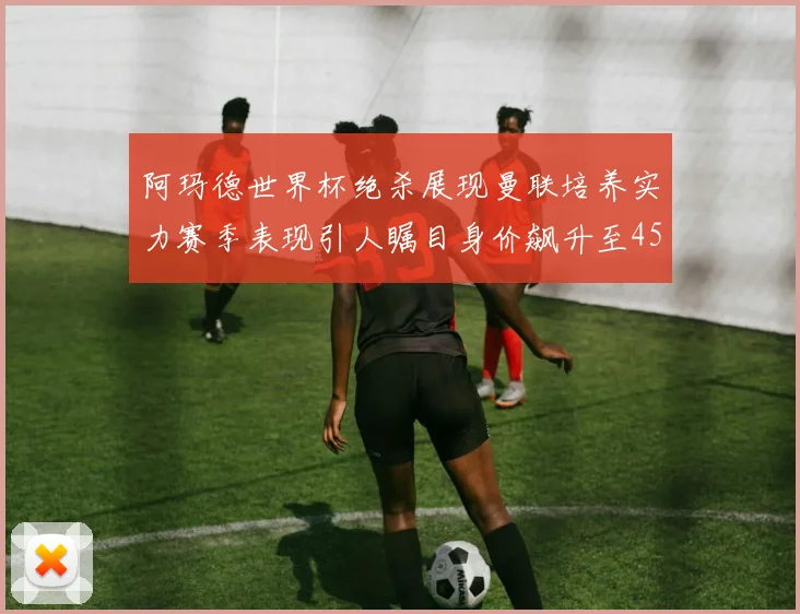 阿玛德世界杯绝杀展现曼联培养实力赛季表现引人瞩目身价飙升至4500万欧