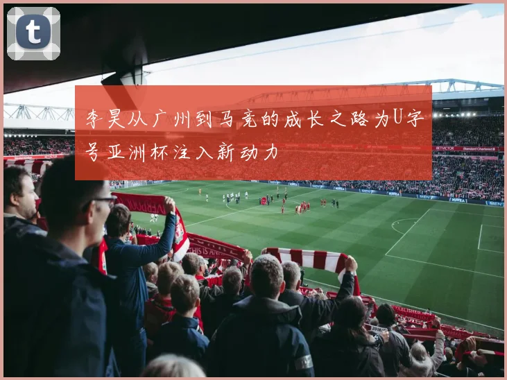 李昊从广州到马竞的成长之路为U字号亚洲杯注入新动力