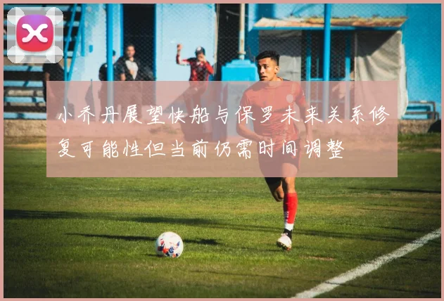 小乔丹展望快船与保罗未来关系修复可能性但当前仍需时间调整