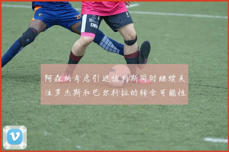 阿森纳考虑引进佐利斯同时继续关注罗杰斯和巴尔科拉的转会可能性