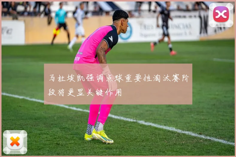 马杜埃凯强调点球重要性淘汰赛阶段将更显关键作用