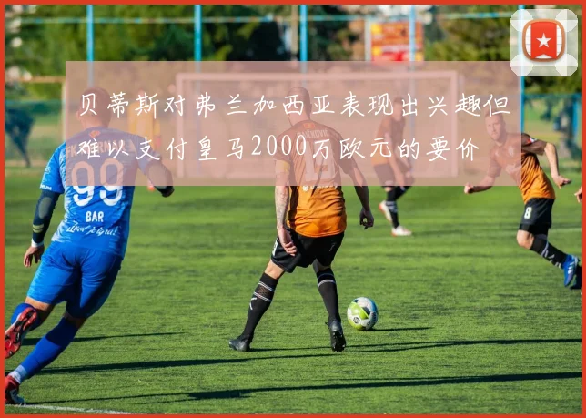 贝蒂斯对弗兰加西亚表现出兴趣但难以支付皇马2000万欧元的要价