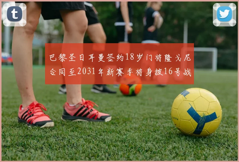 巴黎圣日耳曼签约18岁门将隆戈尼合同至2031年新赛季将身披16号战袍
