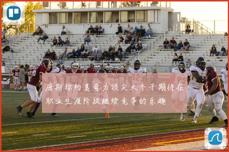 唐斯称约基奇为顶尖大个子期待在职业生涯阶段继续竞争的乐趣