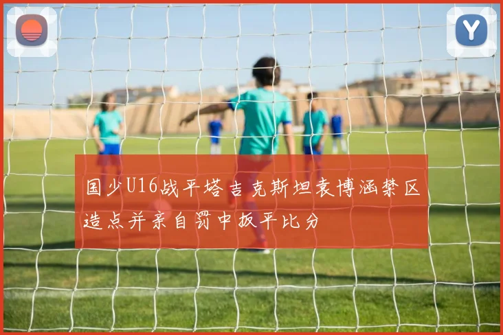 国少U16战平塔吉克斯坦袁博涵禁区造点并亲自罚中扳平比分