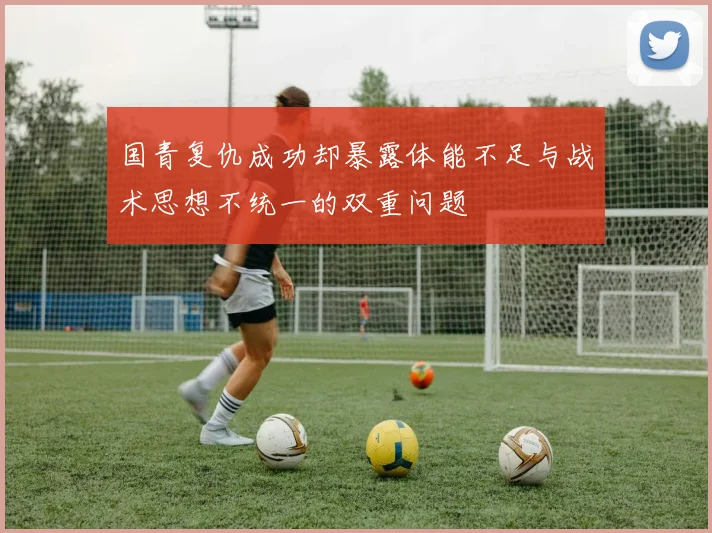 国青复仇成功却暴露体能不足与战术思想不统一的双重问题