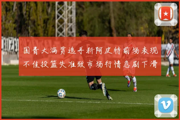 国青大满贯选手科阿皮特前场表现不佳投篮失准致市场行情急剧下滑