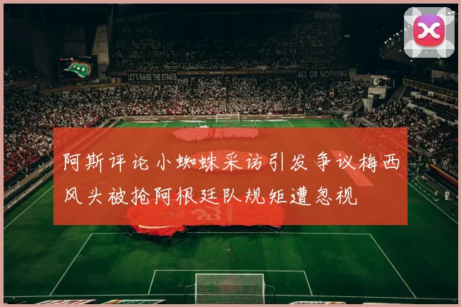 阿斯评论小蜘蛛采访引发争议梅西风头被抢阿根廷队规矩遭忽视