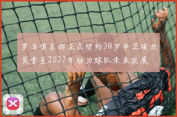罗马俱乐部正式续约30岁中卫埃尔莫索至2027年助力球队未来发展