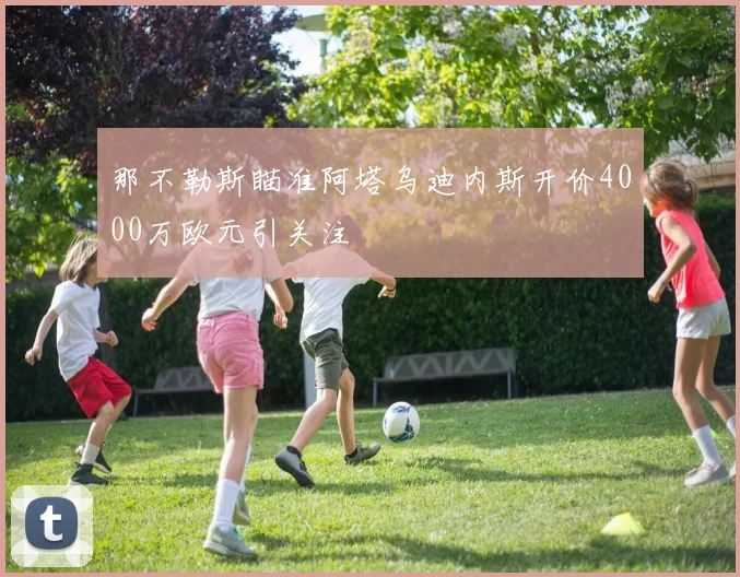 那不勒斯瞄准阿塔乌迪内斯开价4000万欧元引关注