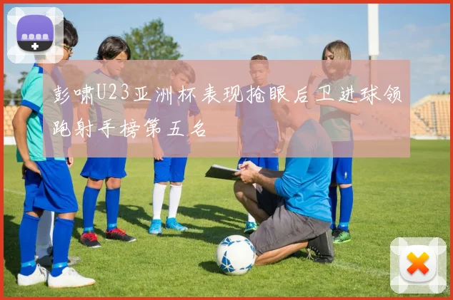 彭啸U23亚洲杯表现抢眼后卫进球领跑射手榜第五名