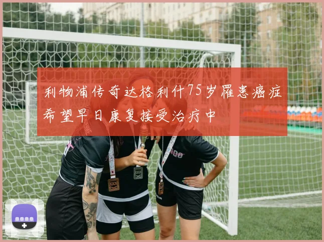 利物浦传奇达格利什75岁罹患癌症希望早日康复接受治疗中